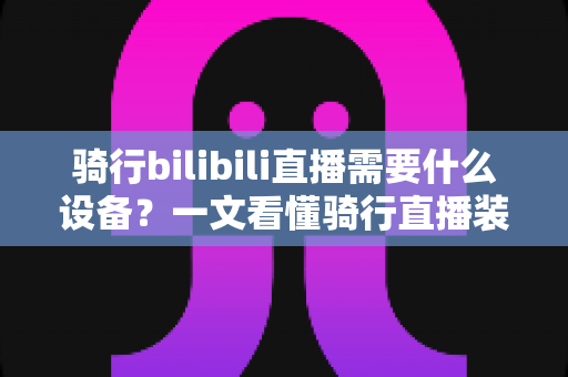 骑行bilibili直播需要什么设备？一文看懂骑行直播装备清单与预算规划