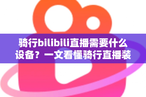 骑行bilibili直播需要什么设备？一文看懂骑行直播装备清单与预算规划