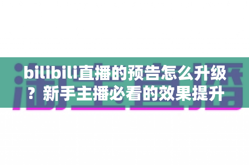 bilibili直播的预告怎么升级？新手主播必看的效果提升全攻略