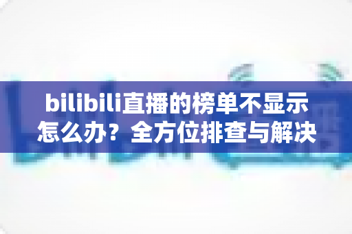 bilibili直播的榜单不显示怎么办？全方位排查与解决指南