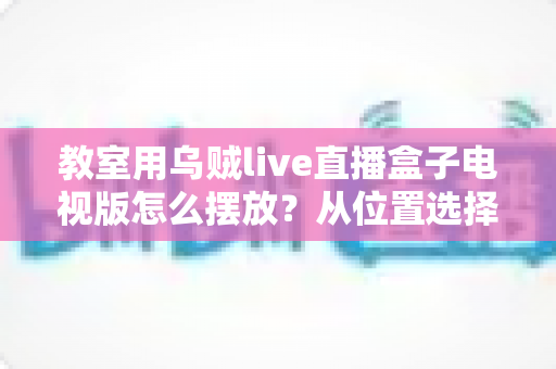 教室用乌贼live直播盒子电视版怎么摆放?从位置选择到细节优化的完整摆放指南 教室用乌贼live直播盒子电视版怎么摆放?从位置选择到细节优化的完整摆放指南