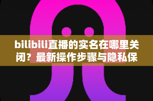 bilibili直播的实名在哪里关闭？最新操作步骤与隐私保护全解析