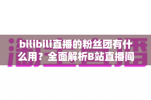 bilibili直播的粉丝团有什么用？全面解析B站直播间粉丝团的功能、特权与运营价值