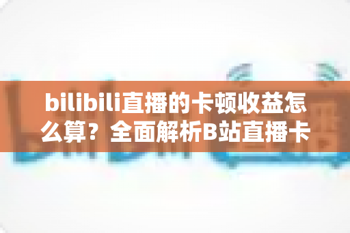 bilibili直播的卡顿收益怎么算?全面解析B站直播卡顿补偿机制与收益计算规则 bilibili直播的卡顿收益怎么算?全面解析B站直播卡顿补偿机制与收益计算规则