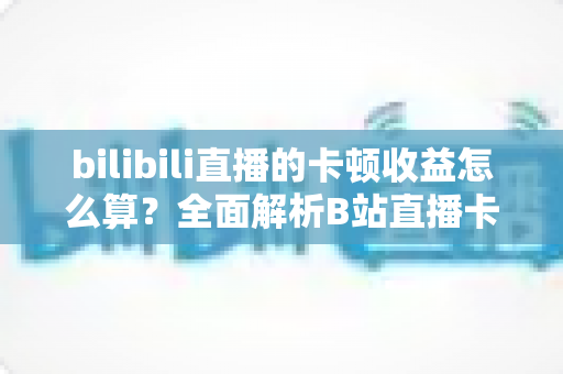 bilibili直播的卡顿收益怎么算?全面解析B站直播卡顿补偿机制与收益计算规则 bilibili直播的卡顿收益怎么算?全面解析B站直播卡顿补偿机制与收益计算规则