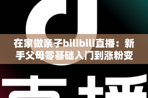 在家做亲子bilibili直播：新手父母零基础入门到涨粉变现的完整指南