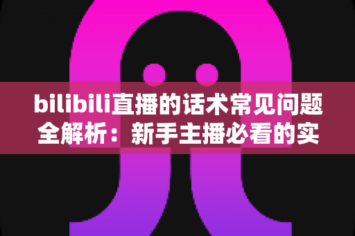 bilibili直播的话术常见问题全解析：新手主播必看的实战避坑指南