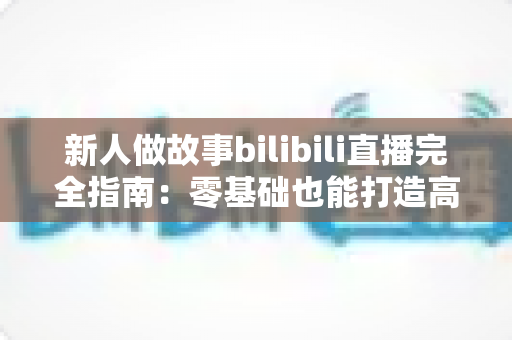 新人做故事bilibili直播完全指南:零基础也能打造高人气故事直播间的实用秘籍 新人做故事bilibili直播完全指南:零基础也能打造高人气故事直播间的实用秘籍