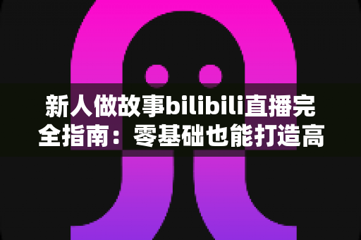 新人做故事bilibili直播完全指南:零基础也能打造高人气故事直播间的实用秘籍 新人做故事bilibili直播完全指南:零基础也能打造高人气故事直播间的实用秘籍