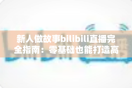 新人做故事bilibili直播完全指南:零基础也能打造高人气故事直播间的实用秘籍 新人做故事bilibili直播完全指南:零基础也能打造高人气故事直播间的实用秘籍