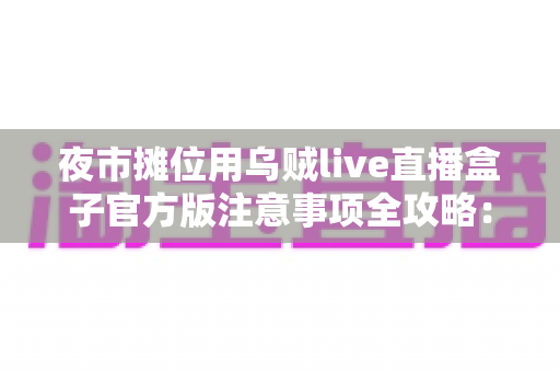 夜市摊位用乌贼live直播盒子官方版注意事项全攻略：摊主必读的直播避坑指南