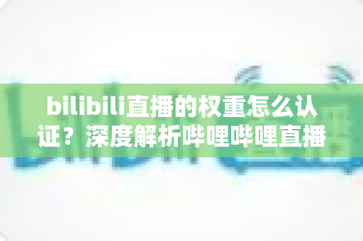 bilibili直播的权重怎么认证?深度解析哔哩哔哩直播间权重认证与提升全攻略 bilibili直播的权重怎么认证?深度解析哔哩哔哩直播间权重认证与提升全攻略
