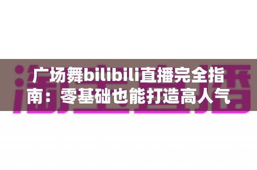 广场舞bilibili直播完全指南:零基础也能打造高人气舞蹈直播间 广场舞bilibili直播完全指南:零基础也能打造高人气舞蹈直播间