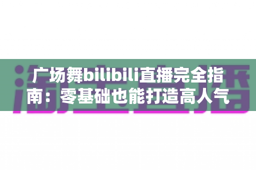 广场舞bilibili直播完全指南:零基础也能打造高人气舞蹈直播间 广场舞bilibili直播完全指南:零基础也能打造高人气舞蹈直播间