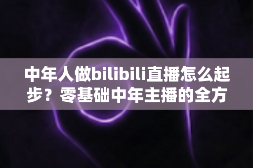 中年人做bilibili直播怎么起步？零基础中年主播的全方位入门指南