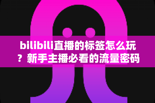 bilibili直播的标签怎么玩?新手主播必看的流量密码与实战攻略 bilibili直播的标签怎么玩?新手主播必看的流量密码与实战攻略