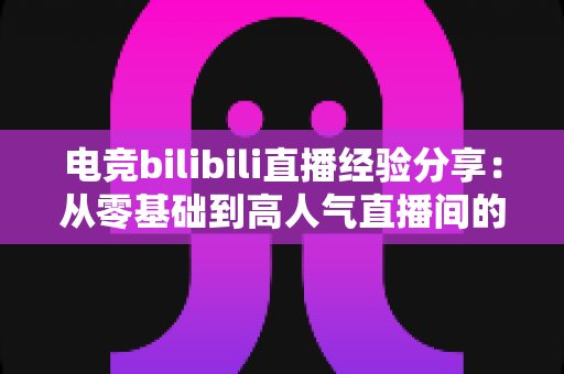 电竞bilibili直播经验分享：从零基础到高人气直播间的完整实战攻略