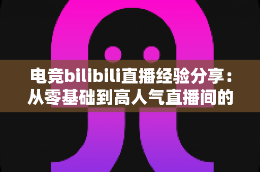 电竞bilibili直播经验分享：从零基础到高人气直播间的完整实战攻略