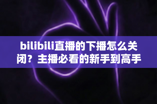 bilibili直播的下播怎么关闭?主播必看的新手到高手完整操作指南与常见问题解析 bilibili直播的下播怎么关闭?主播必看的新手到高手完整操作指南与常见问题解析