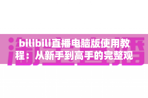bilibili直播电脑版使用教程:从新手到高手的完整观看与开播指南 bilibili直播电脑版使用教程:从新手到高手的完整观看与开播指南