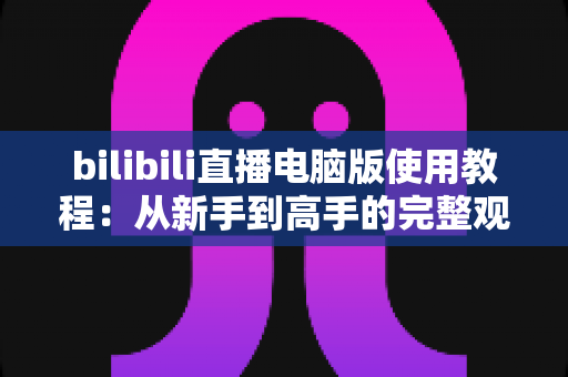 bilibili直播电脑版使用教程:从新手到高手的完整观看与开播指南 bilibili直播电脑版使用教程:从新手到高手的完整观看与开播指南