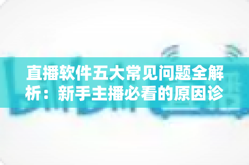 直播软件五大常见问题全解析：新手主播必看的原因诊断与实用解决方案指南