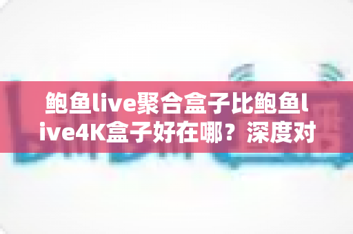 鲍鱼live聚合盒子比鲍鱼live4K盒子好在哪？深度对比解析，帮你选对不踩坑的电视盒子
