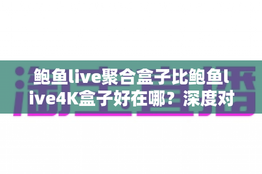 鲍鱼live聚合盒子比鲍鱼live4K盒子好在哪？深度对比解析，帮你选对不踩坑的电视盒子