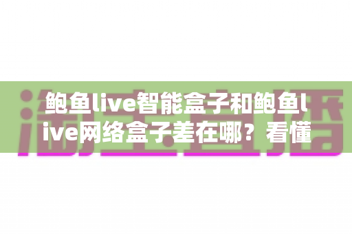 鲍鱼live智能盒子和鲍鱼live网络盒子差在哪?看懂核心区别再下单,选盒子不踩坑 鲍鱼live智能盒子和鲍鱼live网络盒子差在哪?看懂核心区别再下单,选盒子不踩坑