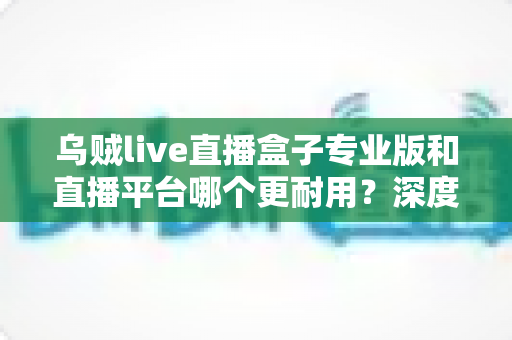 乌贼live直播盒子专业版和直播平台哪个更耐用?深度对比分析与选购全指南 乌贼live直播盒子专业版和直播平台哪个更耐用?深度对比分析与选购全指南