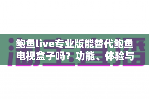鲍鱼live专业版能替代鲍鱼电视盒子吗？功能、体验与选购全维度深度解析