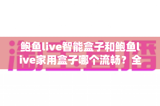 鲍鱼live智能盒子和鲍鱼live家用盒子哪个流畅?全面对比帮你选对不纠结 鲍鱼live智能盒子和鲍鱼live家用盒子哪个流畅?全面对比帮你选对不纠结