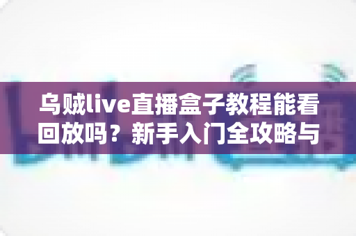 乌贼live直播盒子教程能看回放吗？新手入门全攻略与回放功能详解
