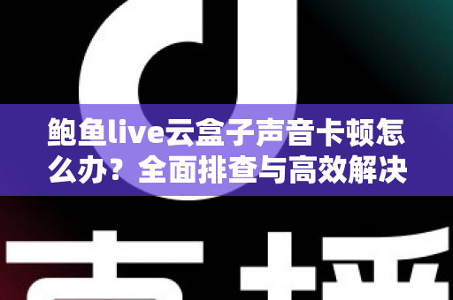 鲍鱼live云盒子声音卡顿怎么办?全面排查与高效解决指南 鲍鱼live云盒子声音卡顿怎么办?全面排查与高效解决指南