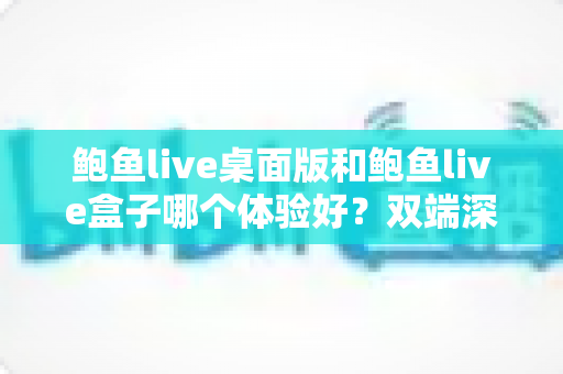鲍鱼live桌面版和鲍鱼live盒子哪个体验好？双端深度对比评测，帮你选出最适合自己的观看方案