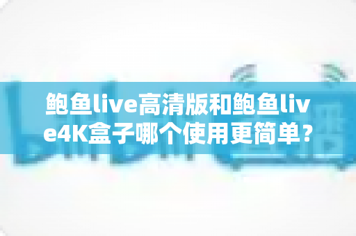 鲍鱼live高清版和鲍鱼live4K盒子哪个使用更简单？全面解析两款设备的操作体验与选购建议