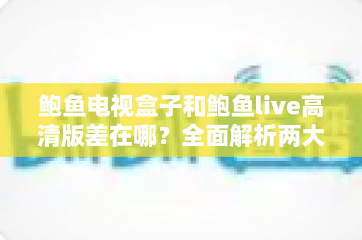 鲍鱼电视盒子和鲍鱼live高清版差在哪？全面解析两大方案差异，帮你选对不踩坑