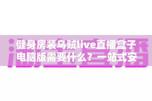 健身房装乌贼live直播盒子电脑版需要什么?一站式安装配置指南与准备清单全解析 健身房装乌贼live直播盒子电脑版需要什么?一站式安装配置指南与准备清单全解析