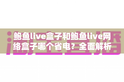 鲍鱼live盒子和鲍鱼live网络盒子哪个省电？全面解析两款设备功耗差异与实用省电技巧