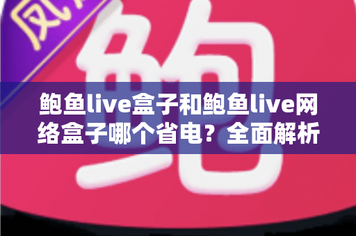 鲍鱼live盒子和鲍鱼live网络盒子哪个省电？全面解析两款设备功耗差异与实用省电技巧