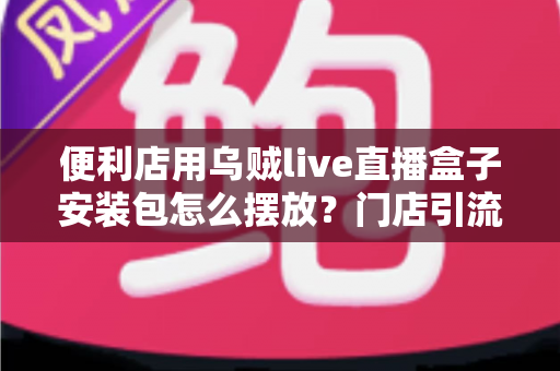 便利店用乌贼live直播盒子安装包怎么摆放？门店引流陈列与安装摆放一站式实用指南