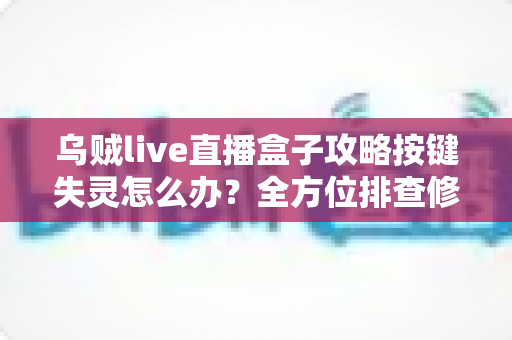 乌贼live直播盒子攻略按键失灵怎么办？全方位排查修复指南助你快速恢复使用