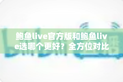 鲍鱼live官方版和鲍鱼live选哪个更好？全方位对比分析与实用选择指南
