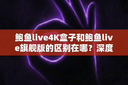 鲍鱼live4K盒子和鲍鱼live旗舰版的区别在哪？深度解析两大版本差异，帮你选对不选贵