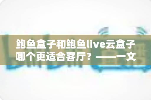 鲍鱼盒子和鲍鱼live云盒子哪个更适合客厅？——一文读懂客厅电视盒子选购全攻略