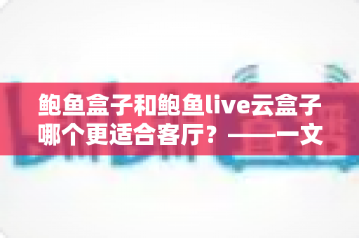 鲍鱼盒子和鲍鱼live云盒子哪个更适合客厅？——一文读懂客厅电视盒子选购全攻略