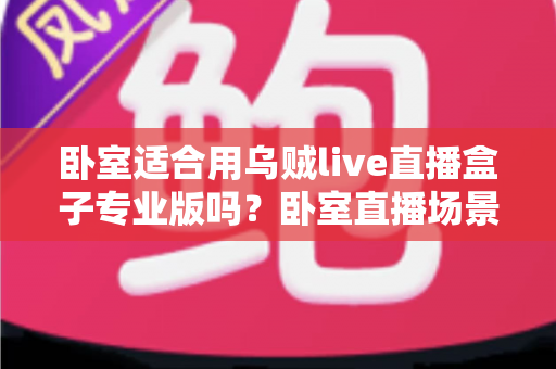 卧室适合用乌贼live直播盒子专业版吗？卧室直播场景深度解析与实用指南