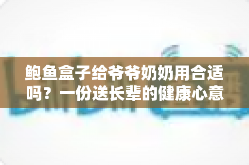 鲍鱼盒子给爷爷奶奶用合适吗？一份送长辈的健康心意全指南