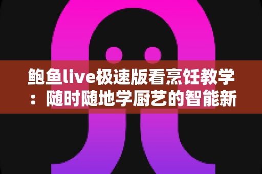 鲍鱼live极速版看烹饪教学:随时随地学厨艺的智能新选择 鲍鱼live极速版看烹饪教学:随时随地学厨艺的智能新选择