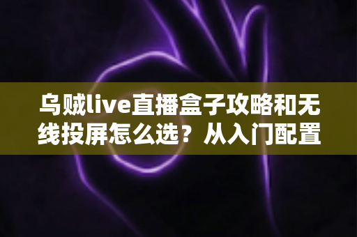 乌贼live直播盒子攻略和无线投屏怎么选?从入门配置到方案选择的完整实用指南 乌贼live直播盒子攻略和无线投屏怎么选?从入门配置到方案选择的完整实用指南